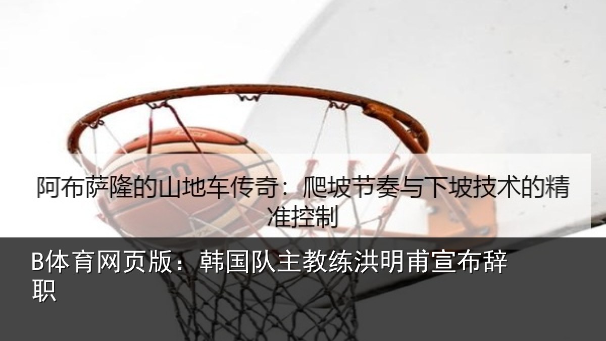 B体育网页版:韩国队主教练洪明甫宣布辞职