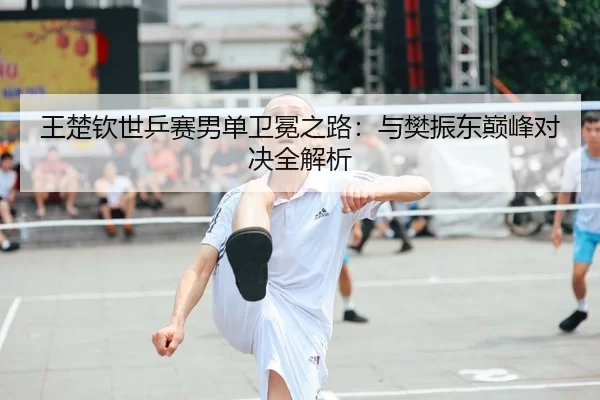 王楚钦世乒赛男单卫冕之路：与樊振东巅峰对决全解析