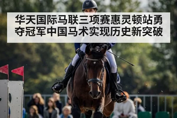 华天国际马联三项赛惠灵顿站勇夺冠军中国马术实现历史新突破
