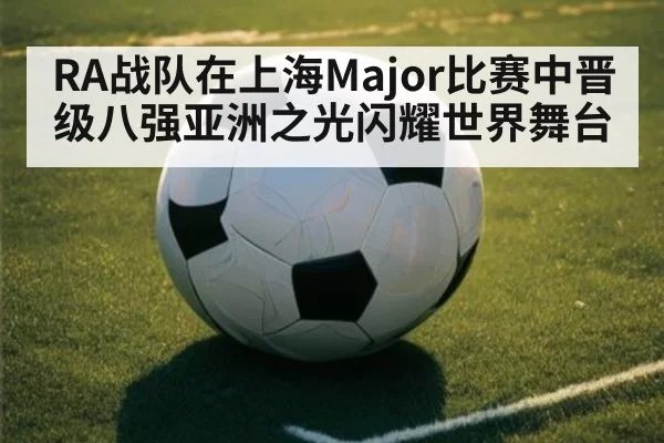RA战队在上海Major比赛中晋级八强亚洲之光闪耀世界舞台
