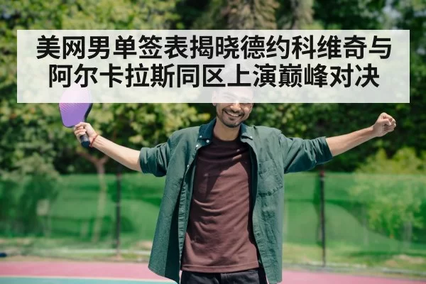 美网男单签表揭晓德约科维奇与阿尔卡拉斯同区上演巅峰对决