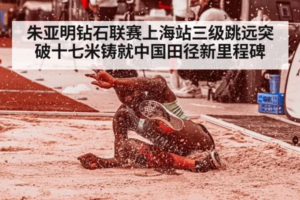 朱亚明钻石联赛上海站三级跳远突破十七米铸就中国田径新里程碑