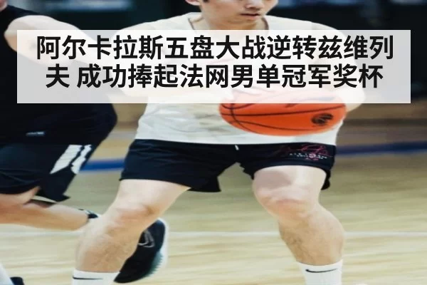阿尔卡拉斯五盘大战逆转兹维列夫 成功捧起法网男单冠军奖杯