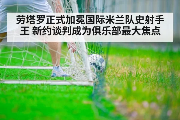 劳塔罗正式加冕国际米兰队史射手王 新约谈判成为俱乐部最大焦点